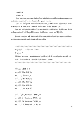 34
- ADRESH
- ADRESL
Com isso, poderemos fazer é a justificativa à direita ou justificativa à esquerda dos bits
mais/menos significativos. Isso funciona da seguinte maneira:
Caso seja configurado para justificativa à direita, os 8 bits menos significativos ficarão
no registrador ADRESL e os 2 bits mais significativos ficarão em ADRESH.
Caso seja configurado para justificativa à esquerda, os 8 bits mais significativos ficarão
no Registrador ADRESH e os 2 bits menos significativos estarão em ADRESL.
OBS: O conversor A/D necessita de 1,6μs para poder realizar a conversão e, com isso, é
necessário certa atenção na hora de configurar os bits.
/**********************************************************************
Linguagem C – Compilador MikroC
Programa 7
Objetivo: apresentar a leitura da tensão medida através do potenciômetro acoplado em
AN0 e mostrar no LCD a tensão correspondente - valor 0 a 5V
*********************************************************************/
// Conexões LCD 2x16
sbit LCD_RS at RB4_bit;
sbit LCD_EN at RB5_bit;
sbit LCD_D4 at RB0_bit;
sbit LCD_D5 at RB1_bit;
sbit LCD_D6 at RB2_bit;
sbit LCD_D7 at RB3_bit;
sbit LCD_RS_Direction at TRISB4_bit;
sbit LCD_EN_Direction at TRISB5_bit;
sbit LCD_D4_Direction at TRISB0_bit;
sbit LCD_D5_Direction at TRISB1_bit;
 