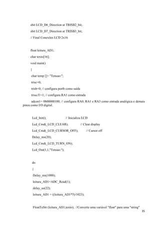 35
sbit LCD_D6_Direction at TRISB2_bit;
sbit LCD_D7_Direction at TRISB3_bit;
// Final Conexões LCD 2x16
float leitura_AD1;
char texto[16];
void main()
{
char temp []= "Tensao:";
trisc=0;
trisb=0; // configura portb como saída
trisa.f1=1; // configura RA1 como entrada
adcon1= 0b00000100; // configura RA0, RA1 e RA3 como entrada analógica e demais
pinos como I/O digital.
Lcd_Init(); // Inicializa LCD
Lcd_Cmd(_LCD_CLEAR); // Clear display
Lcd_Cmd(_LCD_CURSOR_OFF); // Cursor off
Delay_ms(20);
Lcd_Cmd(_LCD_TURN_ON);
Lcd_Out(1,1,"Tensao:");
do
{
Delay_ms(1000);
leitura_AD1=ADC_Read(1);
delay_us(22);
leitura_AD1 = ((leitura_AD1*5)/1023);
FloatToStr (leitura_AD1,texto); //Converte uma variável "float" para uma "string"
 