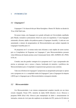 1
1 INTRODUÇÃO
1.1 Linguagem C
Linguagem C foi desenvolvida por Brian Kernighan e Dennis M. Ritchie na década de
70 no AT&T Bell Labs.
Em pouco tempo, esta linguagem teve grande utilização em Universidades espalhadas
pelo Mundo, tornando-se praticamente oficial em cursos de engenharias. É uma linguagem
estruturada, eficiente, rápida e tão poderosa quanto a Linguagem Assembly. A cada ano vem
aumentando o número de programadores de Microcontroladores que acabam migrando da
Linguagem Assembly para o C.
Os programas em C se tornam muito mais eficientes e mais rápidos de serem escritos
pois os Compiladores de Programas em Linguagem C para Microcontroladores possuem
várias bibliotecas de funções prontas como Comunicação Serial, ADC, EEPRON, I2C, PWM,
LCD, etc.
Contudo, uma das grandes vantagens de se programar em C é que o programador não
precisa se preocupar com o acesso a bancos, localização de memória e periféricos dos
Microcontroladores pois o Compilador é responsável por gerenciar esses controles.
Toda essa eficiência da Linguagem C proporciona ao programador preocupar-se apenas
com o programa em si e o compilador traduz da Linguagem C para a Linguagem de máquina
(.HEX) que é a linguagem que os Microcontroladores conseguem entender.
1.2 Microcontrolador
Um Microcontrolador é um sistema computacional completo inserido em um único
circuito integrado. Possui CPU, memória de dados RAM (Random Access Memory) e
programa ROM (Read Only Memory) para manipulação de dados e armazenamento de
instruções, sistema de clock para dar seqüência às atividades da CPU, portas de I/O além de
 