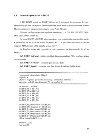 37
6.8 Comunicação Serial – RS232
O PIC 18F452 possui um USART (Universal Synchronous Asynchronous Receiver
Transmitter) que têm a função de transmitir/receber dados entre o Microcontrolador e outro
Microcontrolador ou equipamentos em geral como PLCs, PCs, etc.
Podemos configurá-lo para as seguintes taxas (bps): 110, 220, 300, 600, 1200, 2400,
4800, 9600, 14400, 19200, etc.
Os pinos RC6/TX e RC7/RX são responsáveis pela comunicação, mas também existe
a necessidade de se alocar os sinais no padrão RS232 e para isso utilizamos o circuito
integrado MAX232 pois o PIC trabalha apenas em 5V.
As Funções abaixo são responsáveis pelo tratamento da Comunicação Serial no
MikroC:
Soft_UART_Init(taxa) - inializa o módulo de comunicação do PIC e configura a taxa
de transmissão.
Soft_UART_Write(‘x’) – comando para enviar o dado.
Soft_UART_Read( ) – comando para fazer leitura do dado no Buffer Serial.
/**********************************************************************
Linguagem C - Compilador MikroC
Programa 8
Objetivo: programa que mostra no display a temperatura ambiente e
transmite a cada 10 segundos para o PC via canal serial
*********************************************************************/
// Conexões LCD 2x16
sbit LCD_RS at RB4_bit;
sbit LCD_EN at RB5_bit;
sbit LCD_D4 at RB0_bit;
sbit LCD_D5 at RB1_bit;
sbit LCD_D6 at RB2_bit;
sbit LCD_D7 at RB3_bit;
sbit LCD_RS_Direction at TRISB4_bit;
sbit LCD_EN_Direction at TRISB5_bit;
sbit LCD_D4_Direction at TRISB0_bit;
sbit LCD_D5_Direction at TRISB1_bit;
sbit LCD_D6_Direction at TRISB2_bit;
sbit LCD_D7_Direction at TRISB3_bit;
// Final Conexões LCD 2x16
int leitura_AD1;
char texto[8];
 