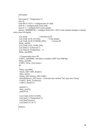 38
void main()
{
char temp []= "Temperatura:r";
trisc=0;
trisd=0b11111011; // configura pino d1 saida
trisb=0; // configura portb como saída
trisa.f1=1; // configura RA1 como entrada
adcon1= 0b00000100; // configura RA0, RA1 e RA3 como entrada analógica e demais
pinos como I/O digital.
Lcd_Init(); // Inicializa LCD
Lcd_Cmd(_LCD_CLEAR); // Clear display
Lcd_Cmd(_LCD_CURSOR_OFF); // Cursor off
Delay_ms(20);
Lcd_Cmd(_LCD_TURN_ON);
Lcd_Out(1,1,"Leitura da ");
Lcd_Out(2,4,"Temperatura... ");
Delay_ms(2000);
// Comunicação com o PC
UART1_Init(9600); //Inicializa o modulo UART com 9600 bps
Delay_ms(100);
UART1_Write_Text( temp );
do
{
Delay_ms(1000);
leitura_AD1=ADC_Read(1);
delay_us(22);
leitura_AD1=(leitura_AD1/2.048) ;
IntToStr(leitura_AD1,texto); //Converte uma variável "Int" para uma "string"
UART1_Write_Text(texto);
UART1_Write('r');
portd.f2=1;
delay_ms(25);
portd.f2=0;
Lcd_Cmd(_LCD_CLEAR);
Lcd_Out(1,1,"Temperatura:");
Lcd_Out(2,8,texto);
Lcd_Out(2,15,"oC");
}
while(1);
}
 