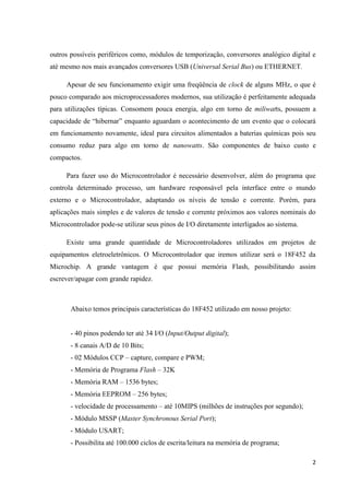2
outros possíveis periféricos como, módulos de temporização, conversores analógico digital e
até mesmo nos mais avançados conversores USB (Universal Serial Bus) ou ETHERNET.
Apesar de seu funcionamento exigir uma freqüência de clock de alguns MHz, o que é
pouco comparado aos microprocessadores modernos, sua utilização é perfeitamente adequada
para utilizações típicas. Consomem pouca energia, algo em torno de miliwatts, possuem a
capacidade de “hibernar” enquanto aguardam o acontecimento de um evento que o colocará
em funcionamento novamente, ideal para circuitos alimentados a baterias químicas pois seu
consumo reduz para algo em torno de nanowatts. São componentes de baixo custo e
compactos.
Para fazer uso do Microcontrolador é necessário desenvolver, além do programa que
controla determinado processo, um hardware responsável pela interface entre o mundo
externo e o Microcontrolador, adaptando os níveis de tensão e corrente. Porém, para
aplicações mais simples e de valores de tensão e corrente próximos aos valores nominais do
Microcontrolador pode-se utilizar seus pinos de I/O diretamente interligados ao sistema.
Existe uma grande quantidade de Microcontroladores utilizados em projetos de
equipamentos eletroeletrônicos. O Microcontrolador que iremos utilizar será o 18F452 da
Microchip. A grande vantagem é que possui memória Flash, possibilitando assim
escrever/apagar com grande rapidez.
Abaixo temos principais características do 18F452 utilizado em nosso projeto:
- 40 pinos podendo ter até 34 I/O (Input/Output digital);
- 8 canais A/D de 10 Bits;
- 02 Módulos CCP – capture, compare e PWM;
- Memória de Programa Flash – 32K
- Memória RAM – 1536 bytes;
- Memória EEPROM – 256 bytes;
- velocidade de processamento – até 10MIPS (milhões de instruções por segundo);
- Módulo MSSP (Master Synchronous Serial Port);
- Módulo USART;
- Possibilita até 100.000 ciclos de escrita/leitura na memória de programa;
 