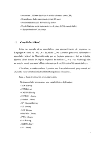 3
- Possibilita 1.000.000 de ciclos de escrita/leitura na EEPROM;
- Retenção dos dados na memória por até 40 anos;
- Possibilita habilitação do Watchdog Timer;
- Possibilita interrupção externa através de pinos do Microcontrolador;
- 4 Temporizadores/Contadores.
1.3 Compilador MikroC
Existe no mercado vários compiladores para desenvolvimento de programas na
Linguagem C como Hi-Tech, CCS, PICmicro C, etc. Adotamos para nosso treinamento o
compilador MikroC da Microelektronika por ser bastante poderosa e fácil de trabalhar
(permite Editar, Simular e Compilar programas das famílias 12, 16 e 18 da Microchip) além
de também possuir uma vasta biblioteca de controle de periféricos dos Microcontroladores.
Além disso, a versão estudante é gratuito para desenvolvimento de programas de até
2Kwords, o que torna bastante atraente também para uso educacional.
Pode-se fazer download em www.mikroe.com.
Neste compilador encontramos uma vasta biblioteca de Funções:
- ADC Library
- CAN Library
- CANSPI Library
- EEPRON Library
- Ethernet Library
- SPI Ethernet Library
- I2C Library
- LCD Library
- One Wire Library
- PWM Library
- PS2 Library
- RS485 Library
- SPI Library
 