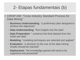2- Etapas fundamentais (b)
● CRISP-DM: “Cross Industry Standard Process for
Data Mining”
– Business Understanding: “a preliminary plan designed to
achieve the objectives”
– Data Understanding: “first insights into the data”
– Data Preparation: “ construct the final dataset from the
initial raw data”
– Modeling: “modeling techniques are selected and applied”
– Evaluation: “a decision on the use of the data mining
results should be reached”
– Deployment: “the knowledge gained will need to be
organized and presented”
 