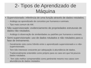 2- Tipos de Aprendizado de
Máquina
● Supervisionado: inferência de uma função através de dados rotulados.
– Análogo ao aprendizado de conceitos por humanos e animais.
– Tipo mais comum de AM.
● Não supervisionado: evidenciamento de propriedades estruturais de
dados não rotulados.
– Análogo à observação de similaridades ou padrões por humanos e animais.
● Semi-supervisionado: uso de dados rotulados e não rotulados para a
fase de treinamento.
– Geralmente visto como híbrido entre o aprendizado supervisionado e o não-
supervisionado.
– Tem tido interesse crescente por adequação à abundância de dados.
– Tradicionalmente entendido como próprio para os caso em que há poucos
dados rotulados.
– Tem sido melhor compreendido como pertinente mesmo nos casos com
abundância de dados rotulados.
 