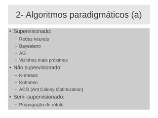 2- Algoritmos paradigmáticos (a)
● Supervisionado:
– Redes neurais
– Bayesiano
– AG
– Vizinhos mais próximos
● Não supervisionado:
– K-means
– Kohonen
– ACO (Ant Colony Optimization)
● Semi-supervisionado:
– Propagação de rótulo
 