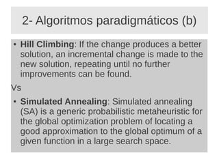 2- Algoritmos paradigmáticos (b)
● Hill Climbing: If the change produces a better
solution, an incremental change is made to the
new solution, repeating until no further
improvements can be found.
Vs
● Simulated Annealing: Simulated annealing
(SA) is a generic probabilistic metaheuristic for
the global optimization problem of locating a
good approximation to the global optimum of a
given function in a large search space.
 