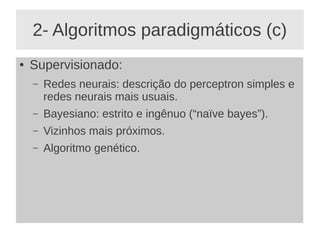 2- Algoritmos paradigmáticos (c)
● Supervisionado:
– Redes neurais: descrição do perceptron simples e
redes neurais mais usuais.
– Bayesiano: estrito e ingênuo (“naïve bayes”).
– Vizinhos mais próximos.
– Algoritmo genético.
 