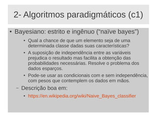 2- Algoritmos paradigmáticos (c1)
● Bayesiano: estrito e ingênuo (“naïve bayes”)
● Qual a chance de que um elemento seja de uma
determinada classe dadas suas características?
● A suposição de independência entre as variáveis
prejudica o resultado mas facilita a obtenção das
probabilidades necessárias. Resolve o problema dos
dados esparços.
● Pode-se usar as condicionais com e sem independência,
com pesos que contemplem os dados em mãos.
– Descrição boa em:
● https://en.wikipedia.org/wiki/Naive_Bayes_classifier
 