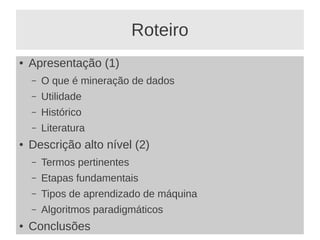 Roteiro
● Apresentação (1)
– O que é mineração de dados
– Utilidade
– Histórico
– Literatura
● Descrição alto nível (2)
– Termos pertinentes
– Etapas fundamentais
– Tipos de aprendizado de máquina
– Algoritmos paradigmáticos
● Conclusões
 