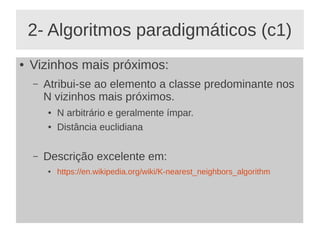 2- Algoritmos paradigmáticos (c1)
● Vizinhos mais próximos:
– Atribui-se ao elemento a classe predominante nos
N vizinhos mais próximos.
● N arbitrário e geralmente ímpar.
● Distância euclidiana
– Descrição excelente em:
● https://en.wikipedia.org/wiki/K-nearest_neighbors_algorithm
 