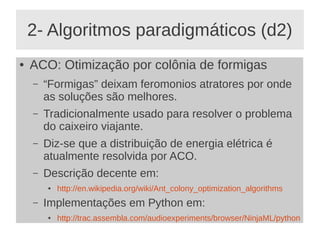 2- Algoritmos paradigmáticos (d2)
● ACO: Otimização por colônia de formigas
– “Formigas” deixam feromonios atratores por onde
as soluções são melhores.
– Tradicionalmente usado para resolver o problema
do caixeiro viajante.
– Diz-se que a distribuição de energia elétrica é
atualmente resolvida por ACO.
– Descrição decente em:
● http://en.wikipedia.org/wiki/Ant_colony_optimization_algorithms
– Implementações em Python em:
● http://trac.assembla.com/audioexperiments/browser/NinjaML/python
 