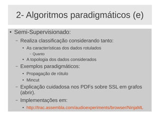 2- Algoritmos paradigmáticos (e)
● Semi-Supervisionado:
– Realiza classificação considerando tanto:
● As características dos dados rotulados
– Quanto
● A topologia dos dados considerados
– Exemplos paradigmáticos:
● Propagação de rótulo
● Mincut
– Explicação cuidadosa nos PDFs sobre SSL em grafos
(abrir).
– Implementações em:
● http://trac.assembla.com/audioexperiments/browser/NinjaML
 