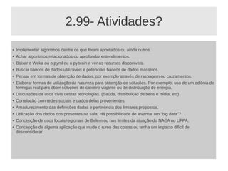 2.99- Atividades?
● Implementar algoritmos dentre os que foram apontados ou ainda outros.
● Achar algoritmos relacionados ou aprofundar entendimentos.
● Baixar o Weka ou o pyml ou o pybrain e ver os recursos disponivels.
●
Buscar bancos de dados utilizáveis e potenciais bancos de dados massivos.
● Pensar em formas de obtenção de dados, por exemplo através de raspagem ou cruzamentos.
● Elaborar formas de utilização da natureza para obtenção de soluções. Por exemplo, uso de um colônia de
formigas real para obter soluções do caixeiro viajante ou de distribuição de energia.
●
Discussões de usos civis destas tecnologias. (Saúde, distribuição de bens e midia, etc)
● Correlação com redes sociais e dados delas provenientes.
● Amadurecimento das definições dadas e pertinência dos limiares propostos.
●
Utilização dos dados dos presentes na sala. Há possibilidade de levantar um “big data”?
● Concepção de usos locais/regionais de Belém ou nos limites da atuação do NAEA ou UFPA.
● Concepção de alguma aplicação que mude o rumo das coisas ou tenha um impacto dificil de
desconsiderar.
 