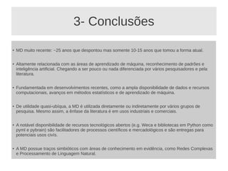 3- Conclusões
●
MD muito recente: ~25 anos que despontou mas somente 10-15 anos que tomou a forma atual.
●
Altamente relacionada com as áreas de aprendizado de máquina, reconhecimento de padrões e
inteligência artificial. Chegando a ser pouco ou nada diferenciada por vários pesquisadores e pela
literatura.
●
Fundamentada em desenvolvimentos recentes, como a ampla disponibilidade de dados e recursos
computacionais, avanços em métodos estatísticos e de aprendizado de máquina.
● De utilidade quasi-ubíqua, a MD é utilizada diretamente ou indiretamente por vários grupos de
pesquisa. Mesmo assim, a ênfase da literatura é em usos industriais e comerciais.
●
A notável disponibilidade de recursos tecnológicos abertos (e.g. Weca e bibliotecas em Python como
pyml e pybrain) são facilitadores de processos científicos e mercadológicos e são entregas para
potenciais usos civís.
● A MD possue traços simbióticos com áreas de conhecimento em evidência, como Redes Complexas
e Processamento de Linguagem Natural.
 