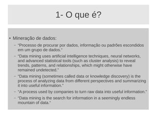 1- O que é?
● Mineração de dados:
– “Processo de procurar por dados, informação ou padrões escondidos
em um grupo de dados.“
– “Data mining uses artificial intelligence techniques, neural networks,
and advanced statistical tools (such as cluster analysis) to reveal
trends, patterns, and relationships, which might otherwise have
remained undetected.”
– “Data mining (sometimes called data or knowledge discovery) is the
process of analyzing data from different perspectives and summarizing
it into useful information.”
– “A process used by companies to turn raw data into useful information.”
– “Data mining is the search for information in a seemingly endless
mountain of data.“
 