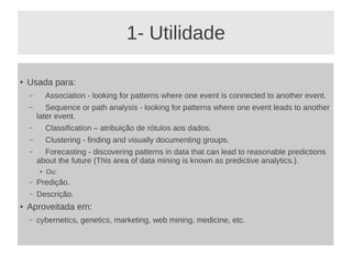 1- Utilidade
● Usada para:
– Association - looking for patterns where one event is connected to another event.
– Sequence or path analysis - looking for patterns where one event leads to another
later event.
– Classification – atribuição de rótulos aos dados.
– Clustering - finding and visually documenting groups.
– Forecasting - discovering patterns in data that can lead to reasonable predictions
about the future (This area of data mining is known as predictive analytics.).
● Ou:
– Predição.
– Descrição.
● Aproveitada em:
– cybernetics, genetics, marketing, web mining, medicine, etc.
 