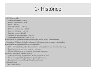 1- Histórico
● ((( Pré-termo MD:
– Objetos de contagem – 20k AC
– Pinturas nas cavernas – 15k AC
– Escrita – 3,5k BC
– Censos Babilônicos – 1,8k AC
– Biblioteca de Alexandria – 325 AC
– Johannes Gutenberg – 1,5k DC
– Dicionário fonético – 1,6k DC
– Handbook de química orgânica – 1,8k DC
– Linguística Computacional – 1,95k DC )))
● Década de 60, armazenamento de dados em discos, fitas e computadores.
●
Década de 80, bases de dados relacionais e linguagens de consultas estruturadas.
● Década de 90, primeiras aplicações relevantes:
– OCR – Bell Labs; Rolling mills – Siemens; Séries temporais financeiras – Prediction Company.
– Estabelecimento da área como funcional e relevante.
– 89: First IJCAI workshop on Knowledge Discovery in Databases.
●
Primeira década do milênio, impacto:
– Visão computacional; Bio-informática; IA; Processamento de texto.
– Novas tecnologias: SVM, SLT, Métodos graficos e bayesianos.
– Espaço criado: Microsoft; Google; Posições acadêmicas
● Últimos 5 anos:
– MD é termo popular
 