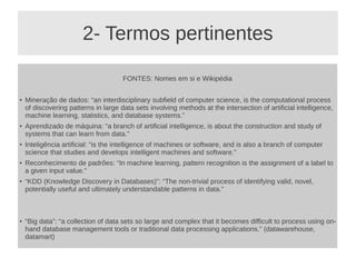 2- Termos pertinentes
FONTES: Nomes em si e Wikipédia
●
Mineração de dados: “an interdisciplinary subfield of computer science, is the computational process
of discovering patterns in large data sets involving methods at the intersection of artificial intelligence,
machine learning, statistics, and database systems.”
● Aprendizado de máquina: “a branch of artificial intelligence, is about the construction and study of
systems that can learn from data.”
● Inteligência artificial: “is the intelligence of machines or software, and is also a branch of computer
science that studies and develops intelligent machines and software.”
● Reconhecimento de padrões: “In machine learning, pattern recognition is the assignment of a label to
a given input value.”
● “KDD (Knowledge Discovery in Databases)”: “The non-trivial process of identifying valid, novel,
potentially useful and ultimately understandable patterns in data.”
● “Big data”: “a collection of data sets so large and complex that it becomes difficult to process using on-
hand database management tools or traditional data processing applications.” (datawarehouse,
datamart)
 
