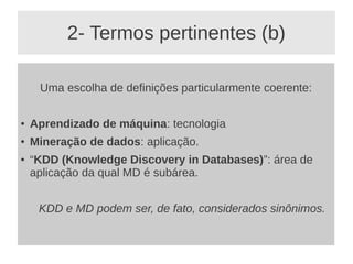 2- Termos pertinentes (b)
Uma escolha de definições particularmente coerente:
● Aprendizado de máquina: tecnologia
● Mineração de dados: aplicação.
● “KDD (Knowledge Discovery in Databases)”: área de
aplicação da qual MD é subárea.
KDD e MD podem ser, de fato, considerados sinônimos.
 