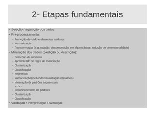 2- Etapas fundamentais
●
Seleção / aquisição dos dados
●
Pré-processamento:
– Remoção de ruído e elementos ruidosos
– Normalização
– Transformação (e.g. rotação, decomposição em alguma base, redução de dimensionalidade)
●
Mineração dos dados (predição ou descrição):
– Detecção de anomalia
– Aprendizado de regra de associação
– Clusterização
– Classificação
– Regressão
– Sumarização (incluindo visualização e relatório)
– Mineração de padrões sequenciais
● OU
– Reconhecimento de padrões
– Clusterização
– Classificação
●
Validação / Interpretação / Avaliação
 