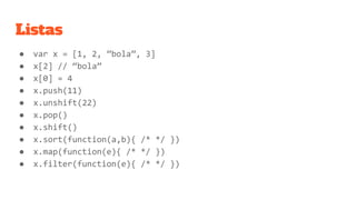 Listas
● var x = [1, 2, ”bola”, 3]
● x[2] // “bola”
● x[0] = 4
● x.push(11)
● x.unshift(22)
● x.pop()
● x.shift()
● x.sort(function(a,b){ /* */ })
● x.map(function(e){ /* */ })
● x.filter(function(e){ /* */ })
 