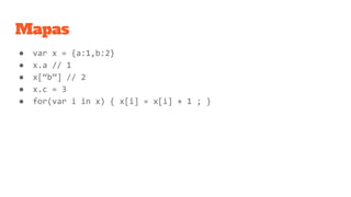 Mapas
● var x = {a:1,b:2}
● x.a // 1
● x[“b”] // 2
● x.c = 3
● for(var i in x) { x[i] = x[i] + 1 ; }
 