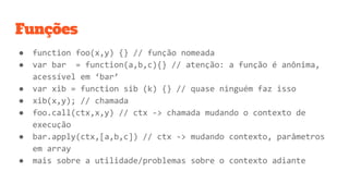 Funções
● function foo(x,y) {} // função nomeada
● var bar = function(a,b,c){} // atenção: a função é anônima,
acessível em ‘bar’
● var xib = function sib (k) {} // quase ninguém faz isso
● xib(x,y); // chamada
● foo.call(ctx,x,y) // ctx -> chamada mudando o contexto de
execução
● bar.apply(ctx,[a,b,c]) // ctx -> mudando contexto, parâmetros
em array
● mais sobre a utilidade/problemas sobre o contexto adiante
 