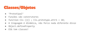 Classes/Objetos
● ‘Prototipal’
● Funções são construtores
● function Cls (){} ; Cls.prototype.attr1 = 10;
● A linguagem é dinâmica, não force nada diferente disso
● Object.defineProperty
● ES6 tem classes!
 