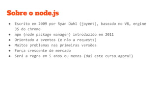 Sobre o node.js
● Escrito em 2009 por Ryan Dahl (joyent), baseado no V8, engine
JS do chrome
● npm (node package manager) introduzido em 2011
● Orientado a eventos (e não a requests)
● Muitos problemas nas primeiras versões
● Força crescente de mercado
● Será a regra em 5 anos ou menos (daí este curso agora!)
 
