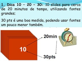 1. Dica 10 – 20 – 30: 10 slides para cerca
de 20 minutos de tempo, utilizando fontes
grandes;
30 pts é uma boa medida, podendo usar fontes
um pouco menor também.
 