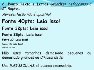 2. Pouco Texto e Letras Grandes: reforçando a
1ª. Regra...
Apresentação não é apostila!
Fonte 40pts: Leia isso!
Fonte 32pts: Leia isso!
Fonte 28pts: Leia isso!
Fonte 20: Leia Isso!
Fonte 16: Leia Isso!
Fonte 10: Leia Isso!
Não uses tamanhos demasiado pequenos ou
demasiado grandes ou difíceis de ler
Usa MAIÚSCULAS só quando necessário;
 