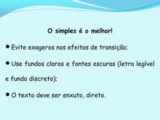 O simples é o melhor!
Evite exageros nos efeitos de transição;
Use fundos claros e fontes escuras (letra legível
e fundo discreto);
O texto deve ser enxuto, direto.
 