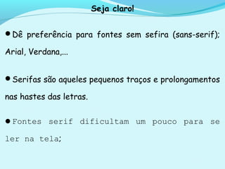 Seja claro!
Dê preferência para fontes sem sefira (sans-serif);
Arial, Verdana,...
Serifas são aqueles pequenos traços e prolongamentos
nas hastes das letras.
Fontes serif dificultam um pouco para se
ler na tela;
 