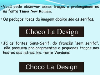 •Você pode observar esses traços e prolongamentos
na fonte Times New Roman.
•Os pedaços rosas da imagem abaixo são as serifas.
•Já as fontes Sans-Serif, do francês “sem serifa”,
 não possuem prolongamentos e pequenos traços nas
hastes das letras. Ex. fonte Verdana:
 