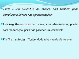 Evite o uso excessivo de Itálico, pois também pode
complicar a leitura nas apresentações;
Use negrito ou cores para realçar as ideias-chave; porém
com moderação, para não parecer um carnaval;
Prefira texto justificadojustificado, dada a harmonia do mesmo;
 