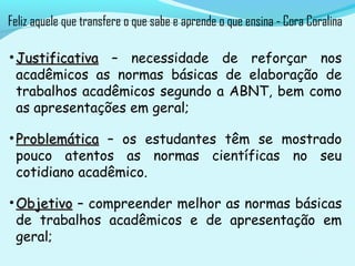 • JustificativaJustificativa – necessidade de reforçar nos
acadêmicos as normas básicas de elaboração de
trabalhos acadêmicos segundo a ABNT, bem como
as apresentações em geral;
• ProblemáticaProblemática – os estudantes têm se mostrado
pouco atentos as normas científicas no seu
cotidiano acadêmico.
• ObjetivoObjetivo – compreender melhor as normas básicas
de trabalhos acadêmicos e de apresentação em
geral;
Feliz aquele que transfere o que sabe e aprende o que ensina - Cora Coralina
 