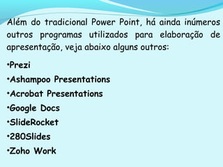 Além do tradicional Power Point, há ainda inúmeros
outros programas utilizados para elaboração de
apresentação, veja abaixo alguns outros:
•Prezi
•Ashampoo Presentations
•Acrobat Presentations
•Google Docs
•SlideRocket
•280Slides
•Zoho Work
 