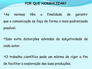 POR QUE NORMALIZAR?
As normas têm a finalidade de garantir
que a comunicação se faça de forma o mais padronizado
possível.
Isso evita distorções advindas da subjetividade de
cada autor.
O trabalho científico pede um mínimo de rigor a fim
de facilitar a exploração das suas produções.
 