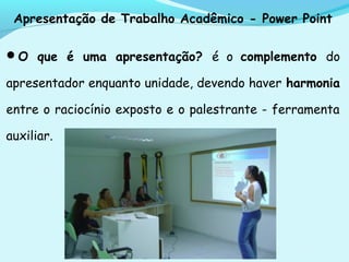 Apresentação de Trabalho Acadêmico - Power Point
O que é uma apresentação? é o complemento do
apresentador enquanto unidade, devendo haver harmonia
entre o raciocínio exposto e o palestrante - ferramenta
auxiliar.
 