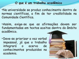 O que é um trabalho acadêmico
•Na universidade se produz conhecimento dentro de
normas científicas, a fim de ter credibilidade na
Comunidade Científica.
•Assim, exige-se que as afirmações devem ser
fundamentadas em textos aceitos dentro do âmbito
acadêmico.
•Deve-se priorizar a voz verbal
impessoal, já que o trabalho
integrará o acervo de
conhecimentos produzidos na
academia.
 