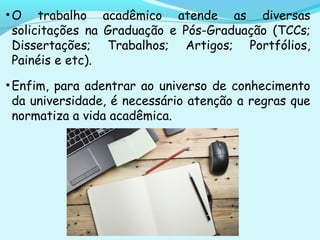 •O trabalho acadêmico atende as diversas
solicitações na Graduação e Pós-Graduação (TCCs;
Dissertações; Trabalhos; Artigos; Portfólios,
Painéis e etc).
•Enfim, para adentrar ao universo de conhecimento
da universidade, é necessário atenção a regras que
normatiza a vida acadêmica.
 