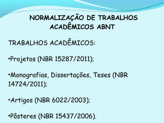 NORMALIZAÇÃO DE TRABALHOS
ACADÊMICOS ABNT
TRABALHOS ACADÊMICOS:
•Projetos (NBR 15287/2011);
•Monografias, Dissertações, Teses (NBR
14724/2011);
•Artigos (NBR 6022/2003);
•Pôsteres (NBR 15437/2006).
 