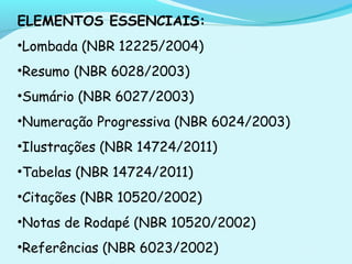 ELEMENTOS ESSENCIAIS:
•Lombada (NBR 12225/2004)
•Resumo (NBR 6028/2003)
•Sumário (NBR 6027/2003)
•Numeração Progressiva (NBR 6024/2003)
•Ilustrações (NBR 14724/2011)
•Tabelas (NBR 14724/2011)
•Citações (NBR 10520/2002)
•Notas de Rodapé (NBR 10520/2002)
•Referências (NBR 6023/2002)
 