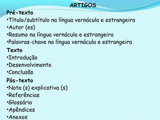 ARTIGOS
Pré-texto
•Título/subtítulo na língua vernácula e estrangeira
•Autor (es)
•Resumo na língua vernácula e estrangeira
•Palavras-chave na língua vernácula e estrangeira
Texto
•Introdução
•Desenvolvimento
•Conclusão
Pós-texto
•Nota (s) explicativa (s)
•Referências
•Glossário
•Apêndices
•Anexos
 
