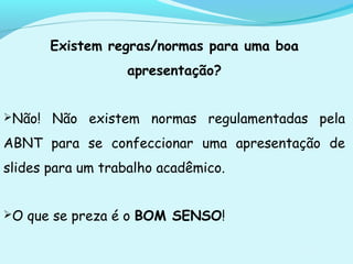 Existem regras/normas para uma boa
apresentação?
Não! Não existem normas regulamentadas pela
ABNT para se confeccionar uma apresentação de
slides para um trabalho acadêmico.
O que se preza é o BOM SENSO!
 