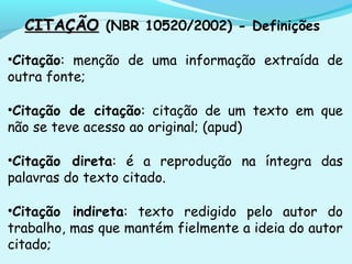 CITAÇÃOCITAÇÃO (NBR 10520/2002) - Definições
•Citação: menção de uma informação extraída de
outra fonte;
•Citação de citação: citação de um texto em que
não se teve acesso ao original; (apud)
•Citação direta: é a reprodução na íntegra das
palavras do texto citado.
•Citação indireta: texto redigido pelo autor do
trabalho, mas que mantém fielmente a ideia do autor
citado;
 