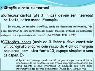 • Citação direta ou textual
a)Citações curtas (até 3 linhas): devem ser inseridas
no texto, entre aspas. Exemplo:
b)Citações longas (mais de 3 linhas): deve constituir
um parágrafo próprio com recuo de 4 cm da margem
esquerda, com letra fonte 10, espaço simples e sem
as aspas. Ex:
Em resumo, um trabalho científico, sendo um documento informativo, “não
pode contentar-se com aproximações; requer precisão, evitando-se expressões
ambíguas, e a impropriedade de termos”. (SALVADOR, 1997, p. 195).
O Ipes constituiu o grupo de pressão, organizado por empresários de
São Paulo e do Rio de Janeiro, que traçou um projeto educacional que
daria suporte a seus interesses. A educação era vista como
instrumentos dos setores dominantes. (FONSECA, 1992, p. 40).
 
