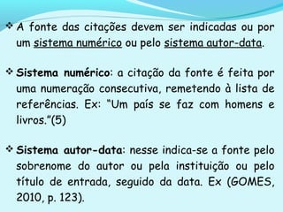  A fonte das citações devem ser indicadas ou por
um sistema numérico ou pelo sistema autor-data.
 Sistema numérico: a citação da fonte é feita por
uma numeração consecutiva, remetendo à lista de
referências. Ex: “Um país se faz com homens e
livros.”(5)
 Sistema autor-data: nesse indica-se a fonte pelo
sobrenome do autor ou pela instituição ou pelo
título de entrada, seguido da data. Ex (GOMES,
2010, p. 123).
 