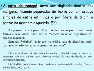 • A nota de rodapé deve ser digitada dentro das
margens, ficando separadas do texto por um espaço
simples de entre as linhas e por filete de 5 cm, a
partir da margem esquerda. EX:
As pessoas bebem para relaxar ou até mesmo para ficarem mais
felizes e não sabem quais são as reações1
do nosso organismo em
relação ao álcool.
Segundo Robaina2
, “todo este material à base de álcool utilizado
diariamente, não nos adverte quanto ao uso deles”.
____________________________
1
Como os álcoois são de caráter básico fraco, eles irão reagir ao entrar no
estômago, pois este contém sucos gástricos ácidos. No caso do fígado, há uma
intoxicação hepática.
2
ROBAINA, José Vicente Lima. Unidades experimentais de química. Canoas:
Ed. ULBRA, 2003. p. 34.
 